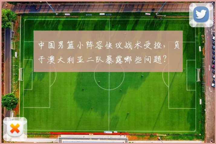 中国男篮小阵容快攻战术受挫,负于澳大利亚二队暴露哪些问题?