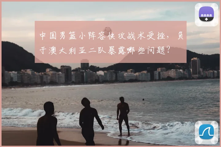 中国男篮小阵容快攻战术受挫，负于澳大利亚二队暴露哪些问题？