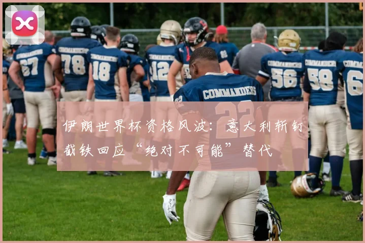 伊朗世界杯资格风波:意大利斩钉截铁回应“绝对不可能”替代