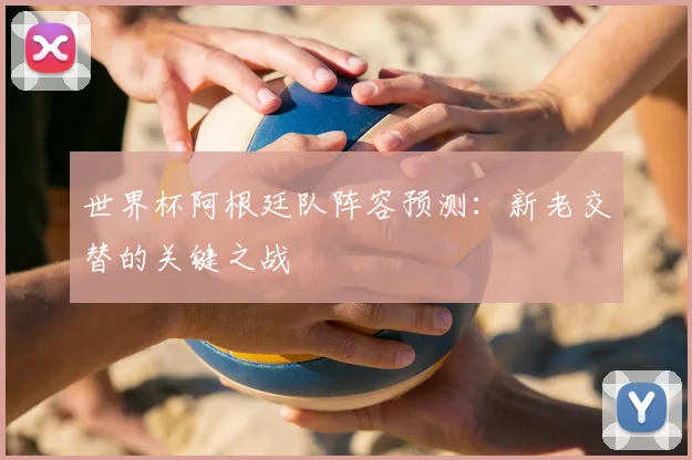 世界杯阿根廷队阵容预测：新老交替的关键之战