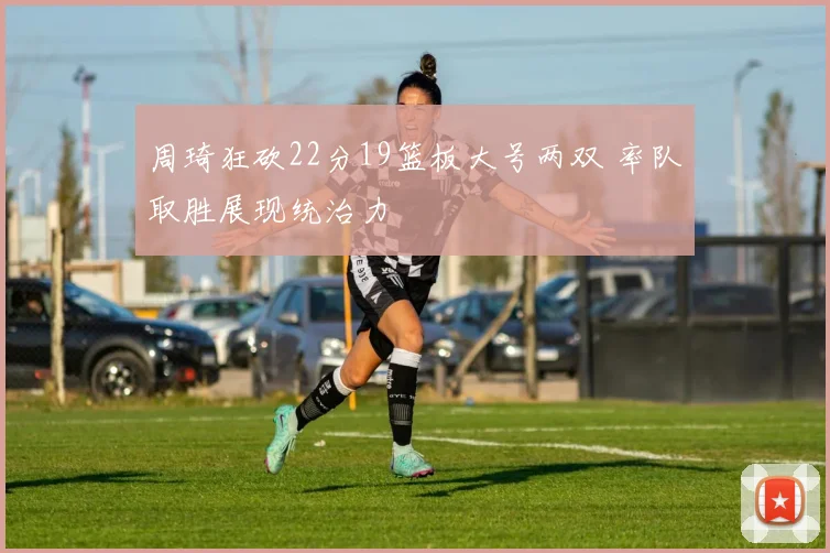 周琦狂砍22分19篮板大号两双 率队取胜展现统治力