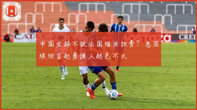 中国女排不敌法国谁该担责？惠若琪坦言赵勇换人起色不大