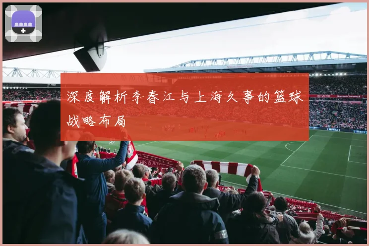 深度解析李春江与上海久事的篮球战略布局