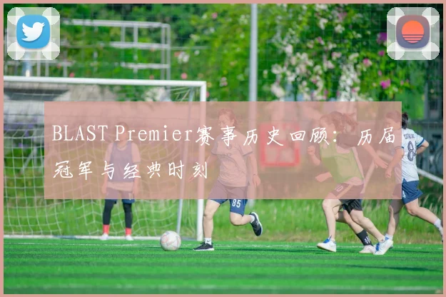 BLAST Premier赛事历史回顾：历届冠军与经典时刻