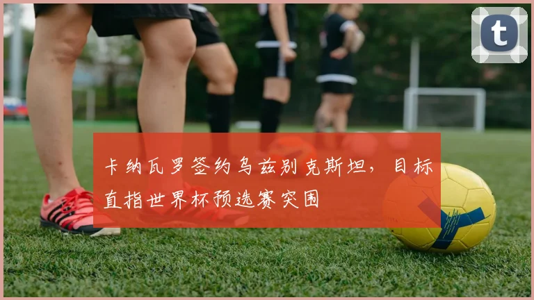 卡纳瓦罗签约乌兹别克斯坦，目标直指世界杯预选赛突围