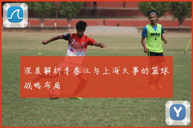 深度解析李春江与上海久事的篮球战略布局