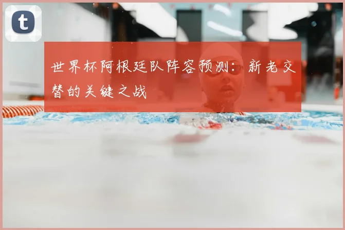 世界杯阿根廷队阵容预测：新老交替的关键之战
