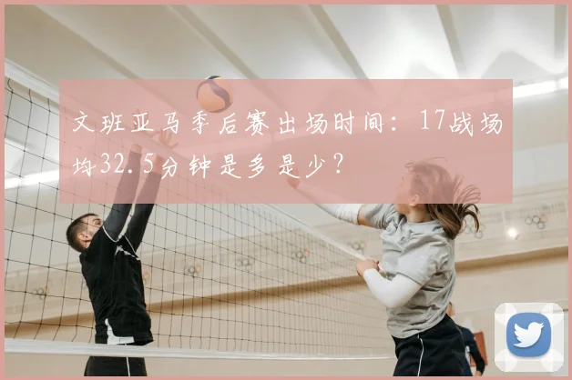 文班亚马季后赛出场时间：17战场均32.5分钟是多是少？