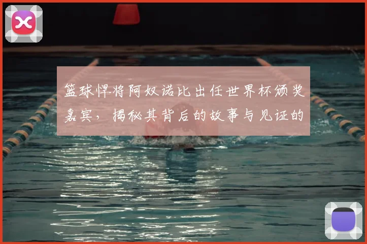 篮球悍将阿奴诺比出任世界杯颁奖嘉宾，揭秘其背后的故事与见证的历史瞬间