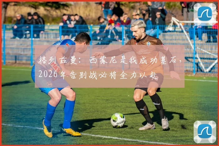 格列兹曼:西蒙尼是我成功基石,2026年告别战必将全力以赴