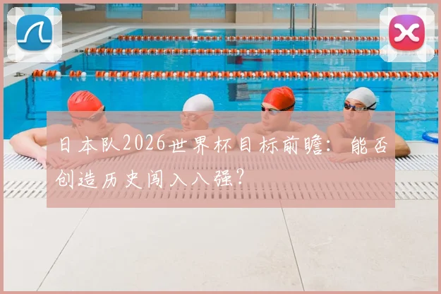 日本队2026世界杯目标前瞻：能否创造历史闯入八强？