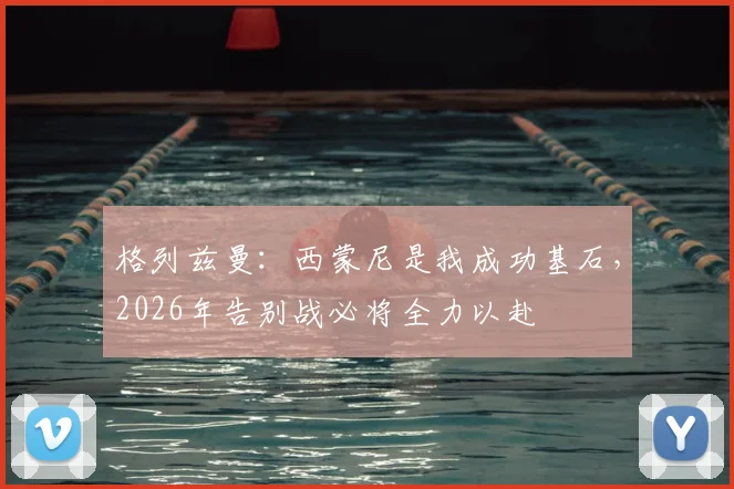 格列兹曼：西蒙尼是我成功基石，2026年告别战必将全力以赴