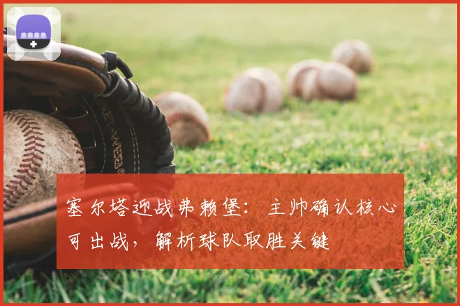 塞尔塔迎战弗赖堡:主帅确认核心可出战,解析球队取胜关键