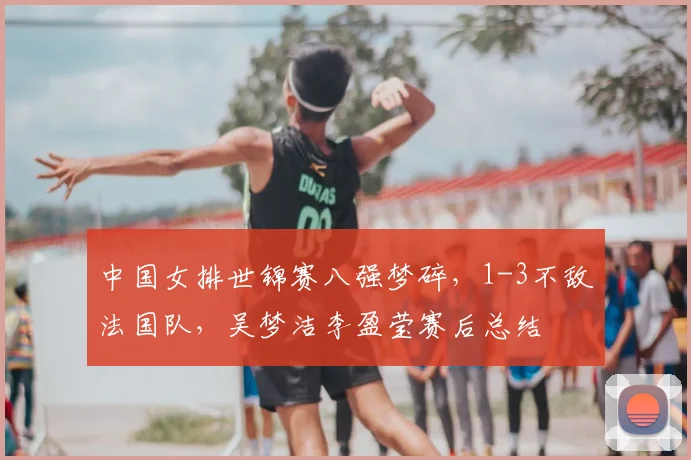 中国女排世锦赛八强梦碎，1-3不敌法国队，吴梦洁李盈莹赛后总结