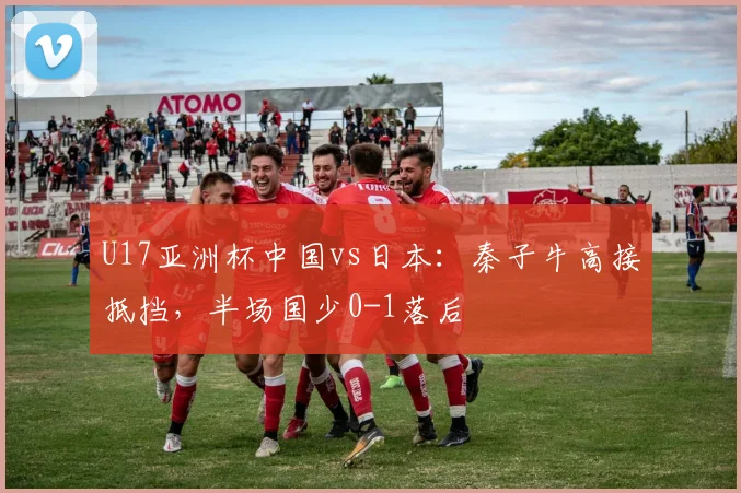 U17亚洲杯中国vs日本：秦子牛高接抵挡，半场国少0-1落后
