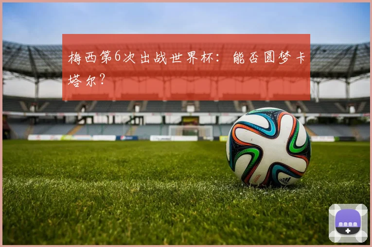 梅西第6次出战世界杯：能否圆梦卡塔尔？