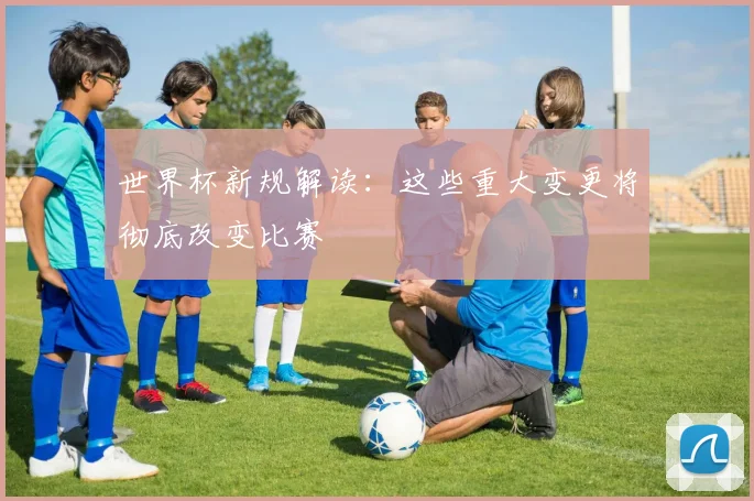 世界杯新规解读：这些重大变更将彻底改变比赛
